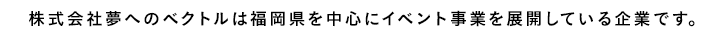 コピー：株式会社夢へのベクトルは福岡県を中心にイベント事業を展開している企業です。