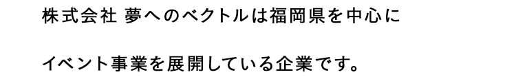 コピー：株式会社夢へのベクトルは福岡県を中心にイベント事業を展開している企業です。